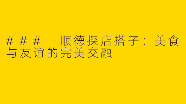 ### 顺德探店搭子:美食与友谊的完美交融