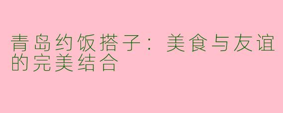 青岛约饭搭子：美食与友谊的完美结合