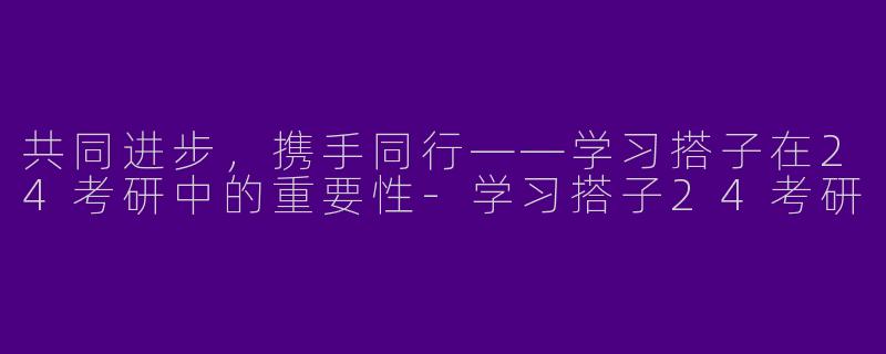共同进步，携手同行——学习搭子在24考研中的重要性