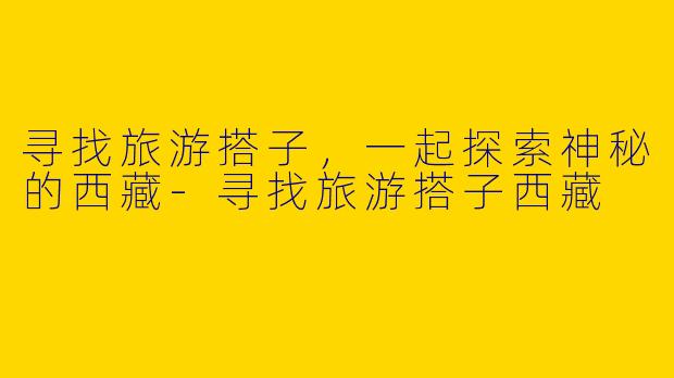 寻找旅游搭子，一起探索神秘的西藏-寻找旅游搭子西藏