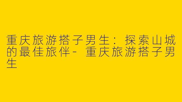 重庆旅游搭子男生:探索山城的最佳旅伴