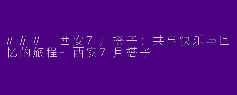 ### 西安7月搭子：共享快乐与回忆的旅程