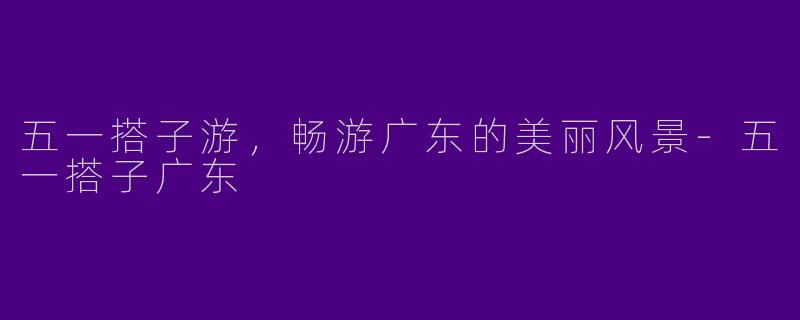 五一搭子游，畅游广东的美丽风景-五一搭子广东