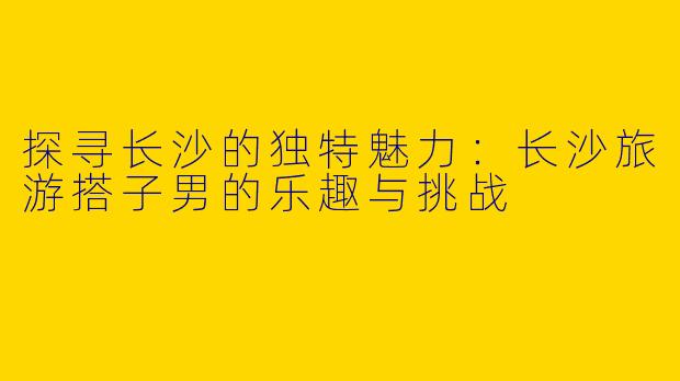 探寻长沙的独特魅力：长沙旅游搭子男的乐趣与挑战