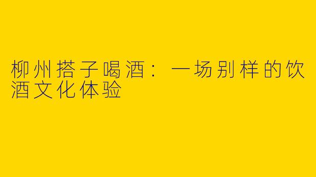 柳州搭子喝酒:一场别样的饮酒文化体验