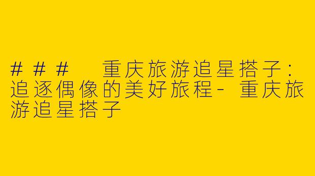 ### 重庆旅游追星搭子:追逐偶像的美好旅程