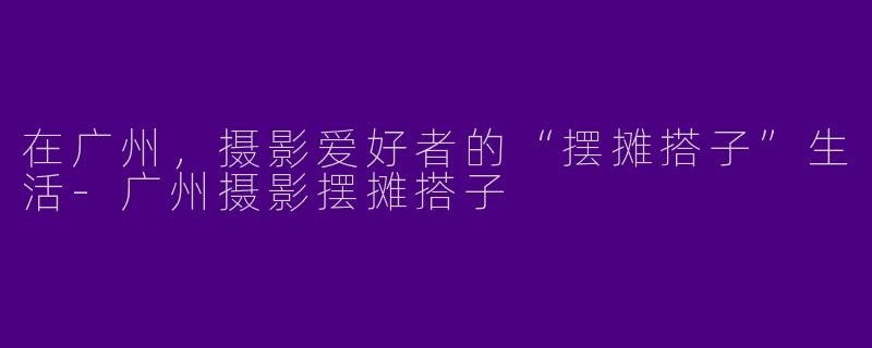 在广州,摄影爱好者的“摆摊搭子”生活