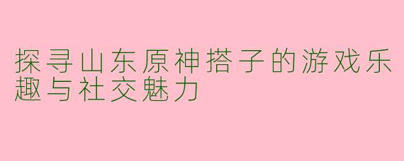 探寻山东原神搭子的游戏乐趣与社交魅力