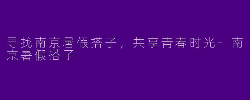 寻找南京暑假搭子，共享青春时光-南京暑假搭子