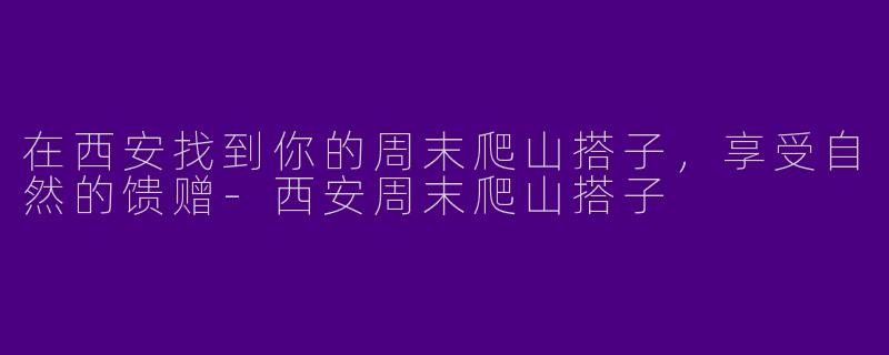 在西安找到你的周末爬山搭子，享受自然的馈赠-西安周末爬山搭子
