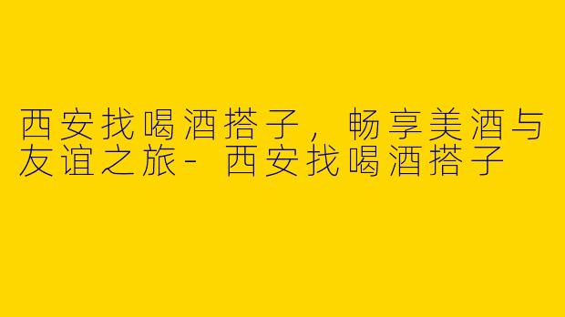西安找喝酒搭子，畅享美酒与友谊之旅-西安找喝酒搭子