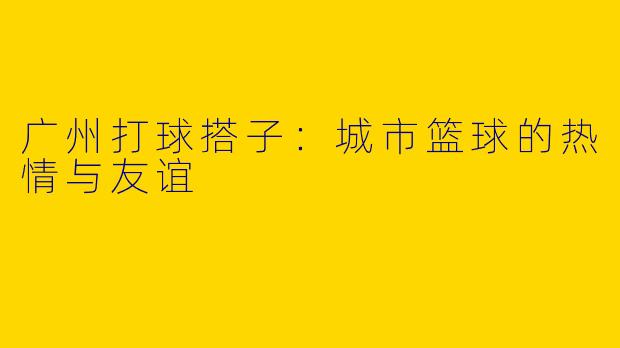 广州打球搭子：城市篮球的热情与友谊