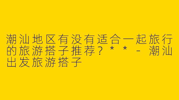 潮汕地区有没有适合一起旅行的旅游搭子推荐？**