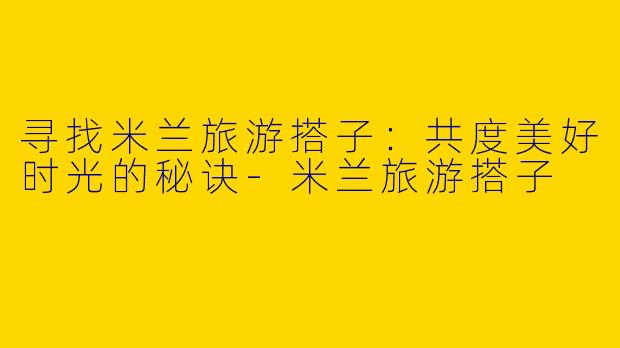 寻找米兰旅游搭子：共度美好时光的秘诀-米兰旅游搭子