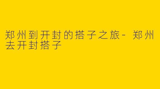 郑州到开封的搭子之旅-郑州去开封搭子