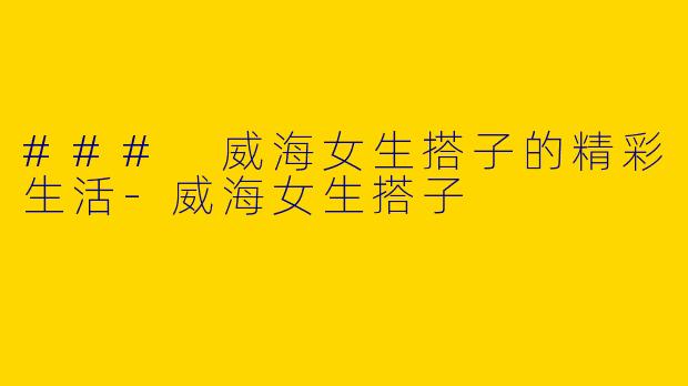 ### 威海女生搭子的精彩生活-威海女生搭子