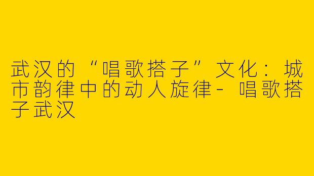 武汉的“唱歌搭子”文化：城市韵律中的动人旋律-唱歌搭子武汉