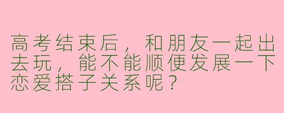 高考结束后,和朋友一起出去玩,能不能顺便发展一下恋爱搭子关系呢?