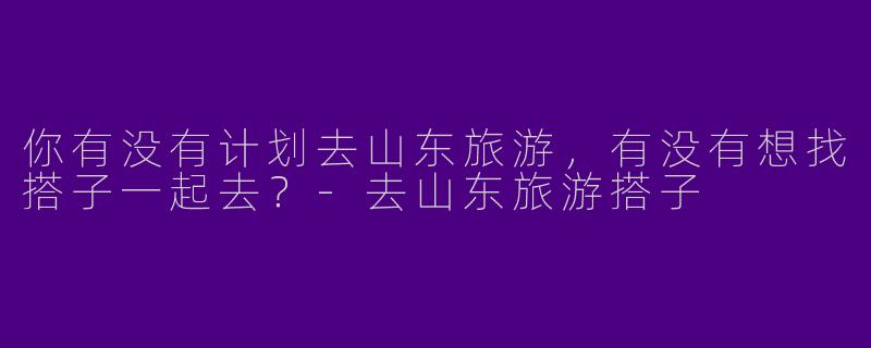 你有没有计划去山东旅游，有没有想找搭子一起去？
