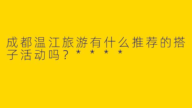 成都温江旅游有什么推荐的搭子活动吗?****