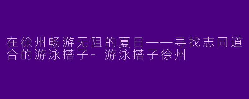 在徐州畅游无阻的夏日——寻找志同道合的游泳搭子-游泳搭子徐州