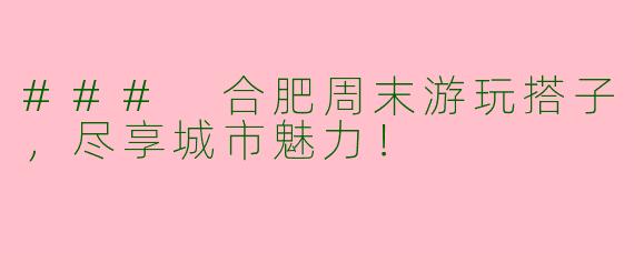 ### 合肥周末游玩搭子，尽享城市魅力！