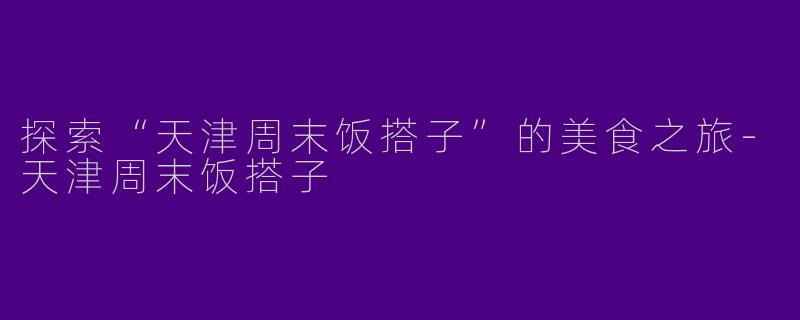 探索“天津周末饭搭子”的美食之旅-天津周末饭搭子