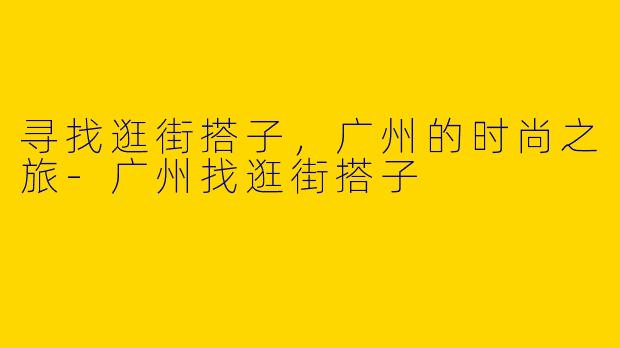 寻找逛街搭子，广州的时尚之旅-广州找逛街搭子