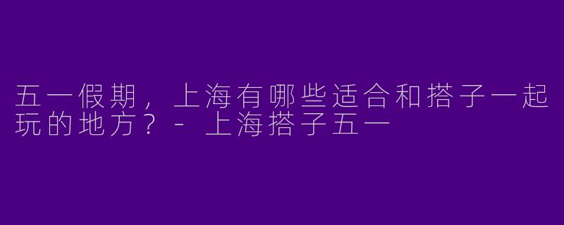 五一假期，上海有哪些适合和搭子一起玩的地方？-上海搭子五一