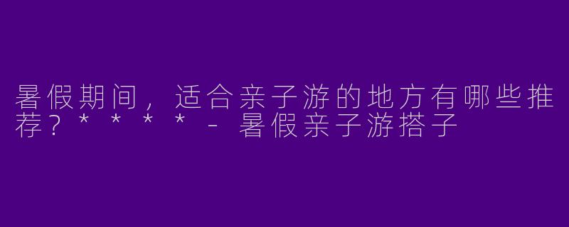 暑假期间,适合亲子游的地方有哪些推荐?****