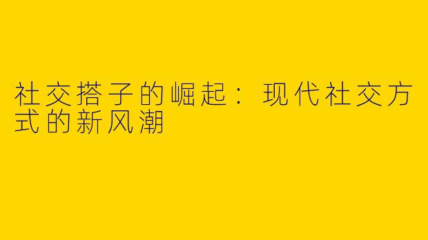 社交搭子的崛起：现代社交方式的新风潮