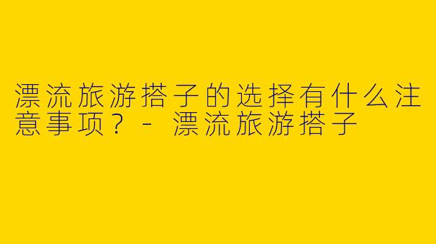 漂流旅游搭子的选择有什么注意事项？
