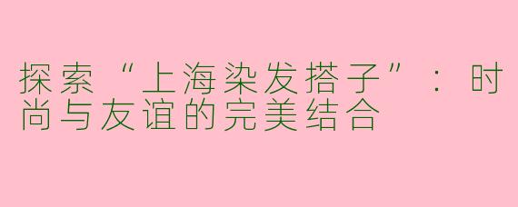 探索“上海染发搭子”：时尚与友谊的完美结合