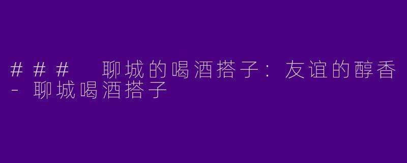 ### 聊城的喝酒搭子：友谊的醇香