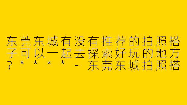 东莞东城有没有推荐的拍照搭子可以一起去探索好玩的地方？****