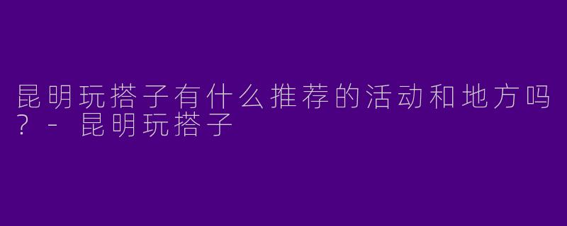 昆明玩搭子有什么推荐的活动和地方吗?