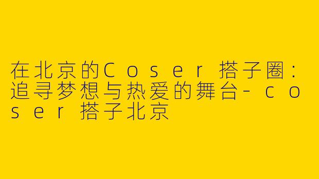在北京的Coser搭子圈：追寻梦想与热爱的舞台