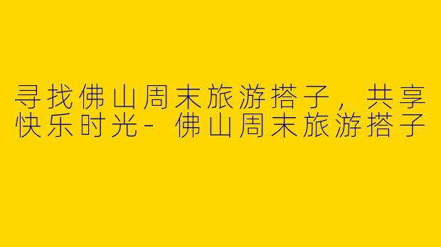 寻找佛山周末旅游搭子,共享快乐时光