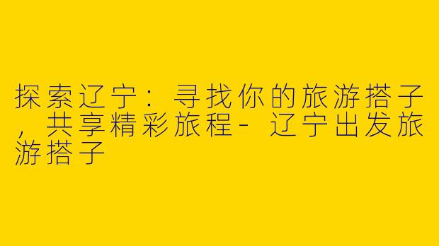 探索辽宁：寻找你的旅游搭子，共享精彩旅程