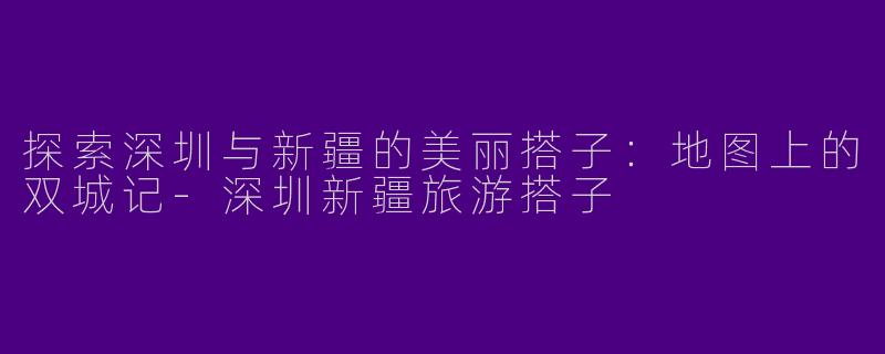 探索深圳与新疆的美丽搭子：地图上的双城记-深圳新疆旅游搭子