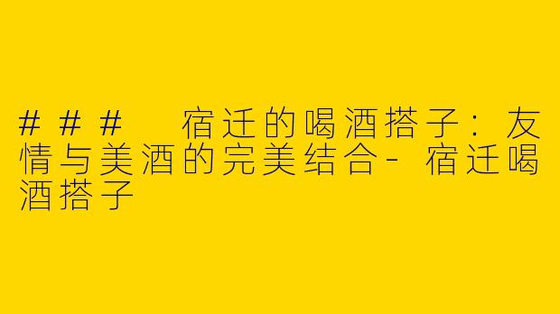 ### 宿迁的喝酒搭子：友情与美酒的完美结合-宿迁喝酒搭子