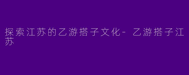 探索江苏的乙游搭子文化-乙游搭子江苏