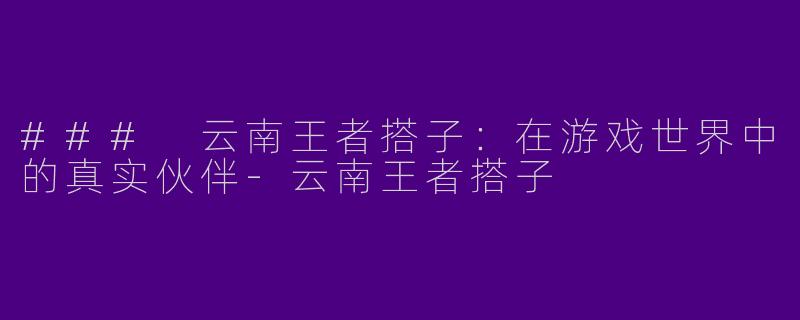 ### 云南王者搭子：在游戏世界中的真实伙伴-云南王者搭子