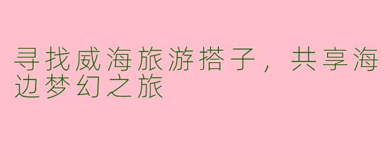 寻找威海旅游搭子，共享海边梦幻之旅