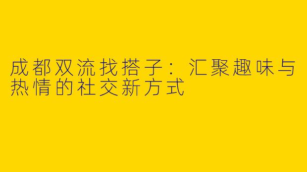 成都双流找搭子：汇聚趣味与热情的社交新方式