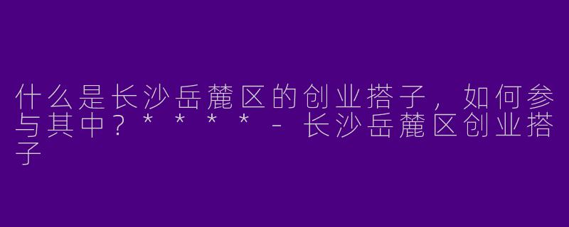 什么是长沙岳麓区的创业搭子,如何参与其中?****