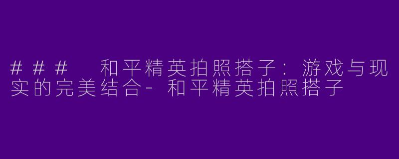 ### 和平精英拍照搭子：游戏与现实的完美结合-和平精英拍照搭子