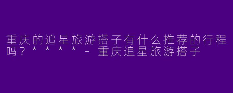 重庆的追星旅游搭子有什么推荐的行程吗？****