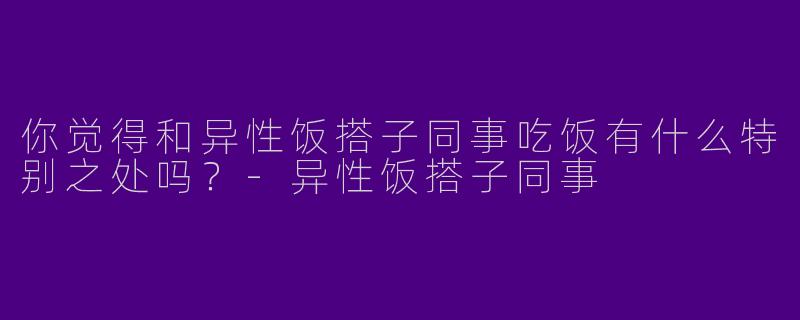 你觉得和异性饭搭子同事吃饭有什么特别之处吗?