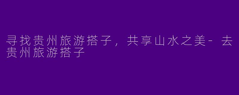 寻找贵州旅游搭子，共享山水之美-去贵州旅游搭子